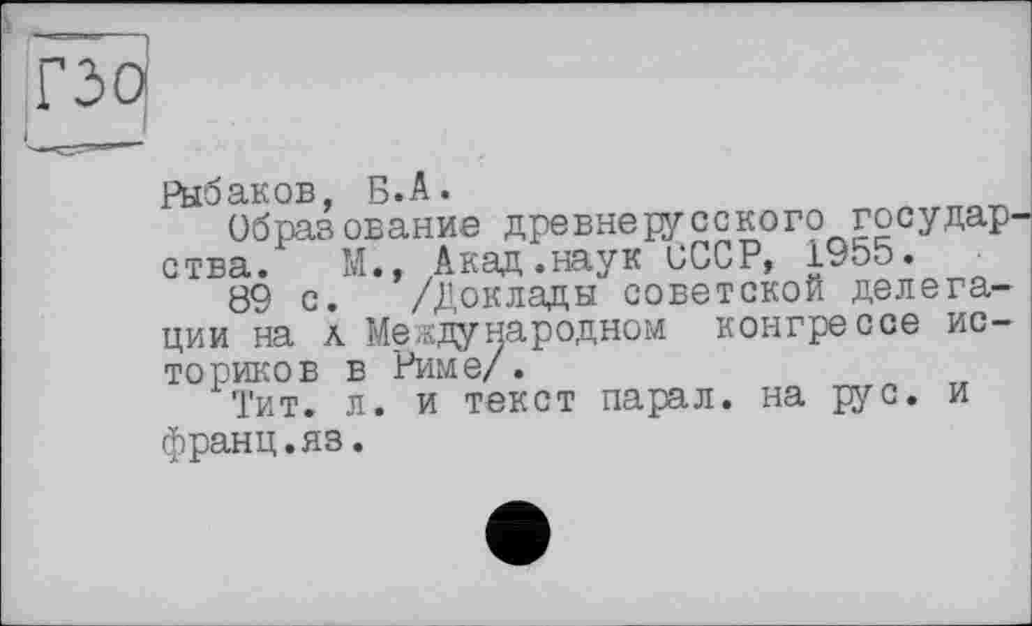 ﻿гзоі
Рыбаков, Б. А.
Образование древнерусского государства. М., Акад.наук БССР, 1955.
89 с. /Доклады советской делегации на ä Международном конгрессе историков Б РИМЄ/.
'Гит. л. и текст парал. на рус. и франц.яз.